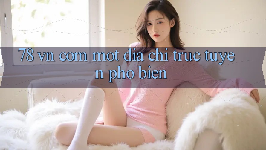 “78 vn com” – Một địa chỉ trực tuyến phổ biến
