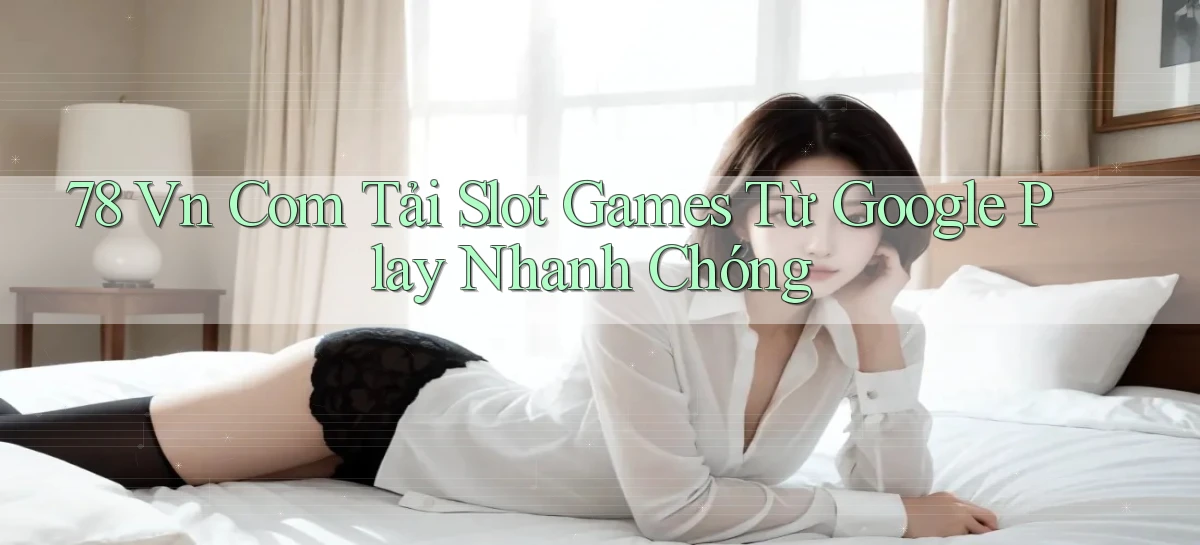 78 vn com tải slot games từ Google Play nhanh chóng