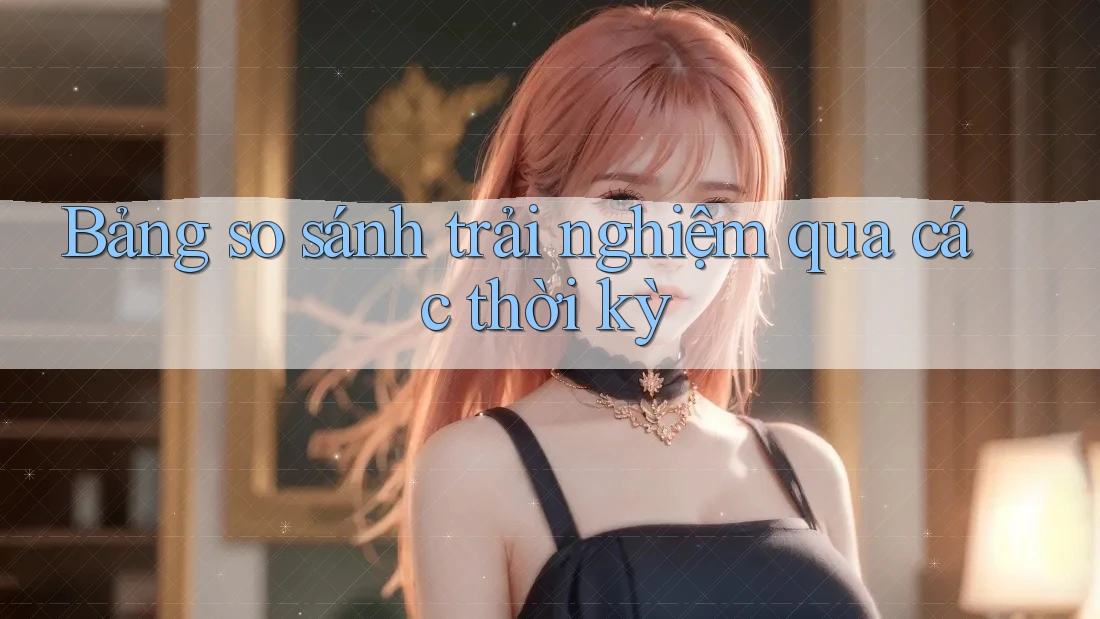 Bảng so sánh trải nghiệm qua các thời kỳ