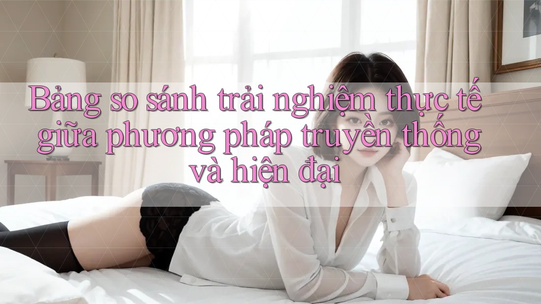 Bảng so sánh trải nghiệm thực tế giữa phương pháp truyền thống và hiện đại Bảng so sánh trải nghiệm thực tế giữa phương pháp truyền thống và hiện đại