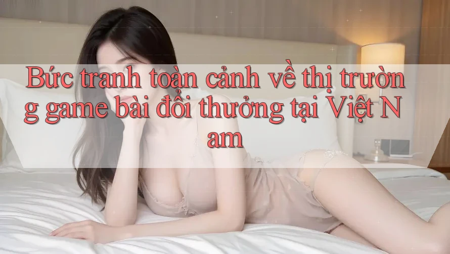Bức tranh toàn cảnh về thị trường game bài đổi thưởng tại Việt Nam