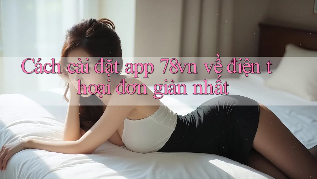 Cách cài đặt app 78vn về điện thoại đơn giản nhất