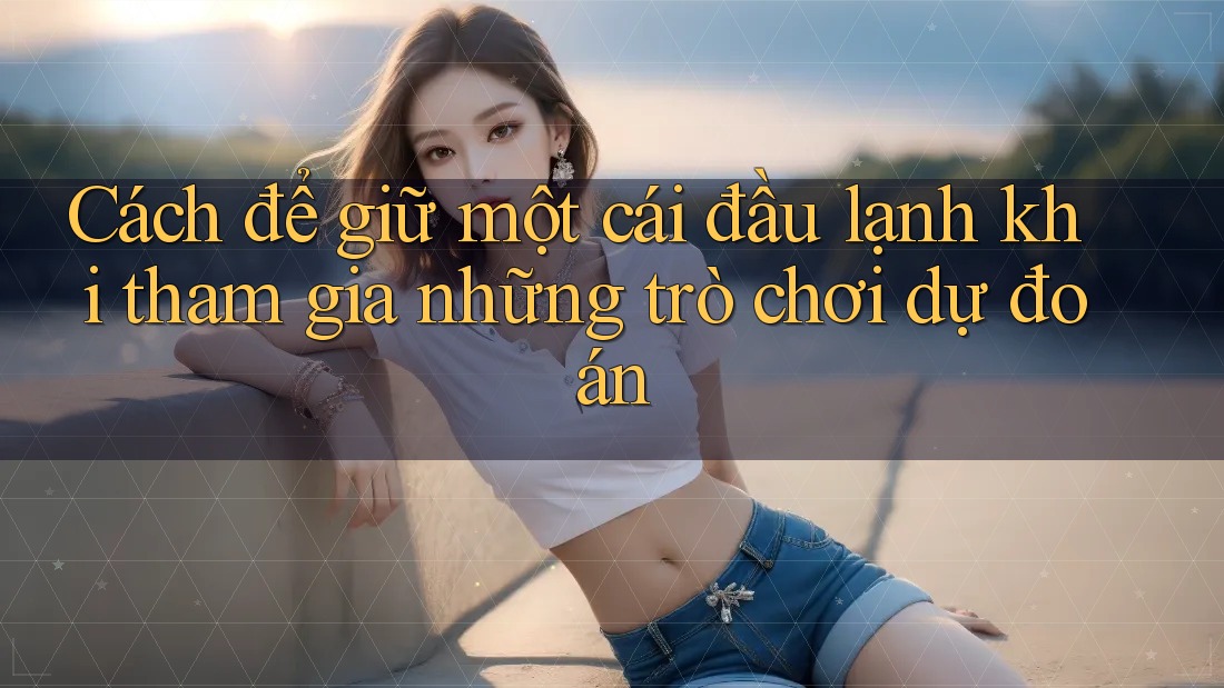 Cách để giữ một cái đầu lạnh khi tham gia những trò chơi dự đoán