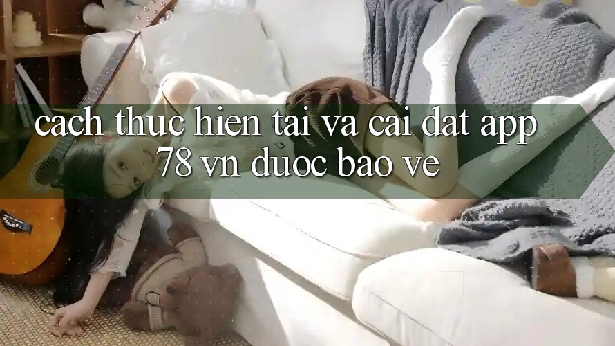 Cách thực hiện Tải Và Cài Đặt App 78 vn Được bảo vệ