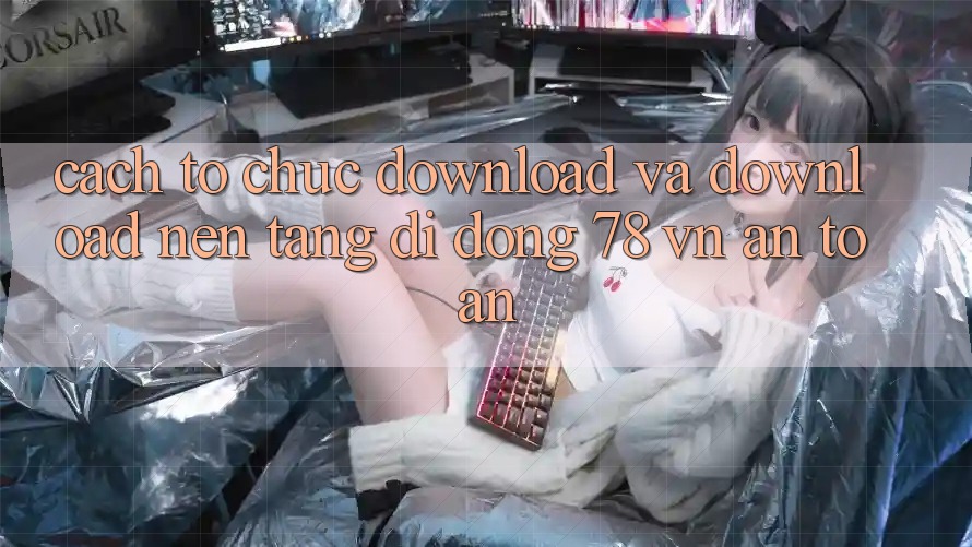 Cách tổ chức Download Và Download Nền tảng di động 78 vn An Toàn