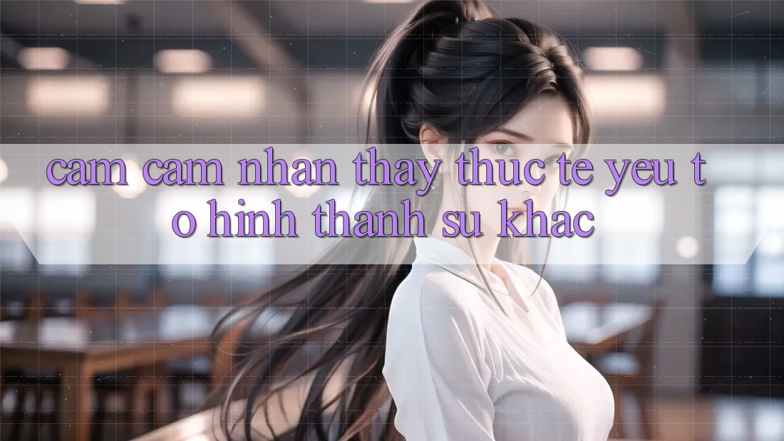 Cảm cảm nhận thấy Thực Tế: Yếu Tố Hình thành Sự Khác Cảm cảm nhận thấy Thực Tế: Yếu Tố Hình thành Sự Khác