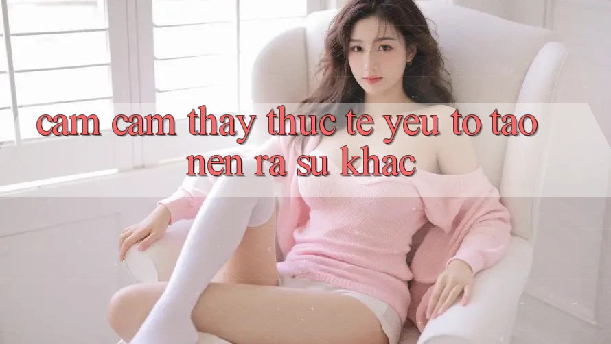 Cảm cảm thấy Thực Tế: Yếu Tố Tạo nên ra Sự Khác Cảm cảm thấy Thực Tế: Yếu Tố Tạo nên ra Sự Khác