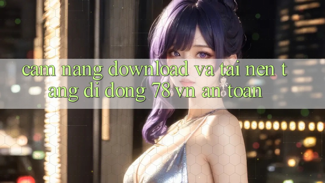 Cẩm nang Download Và Tải Nền tảng di động 78 vn An Toàn