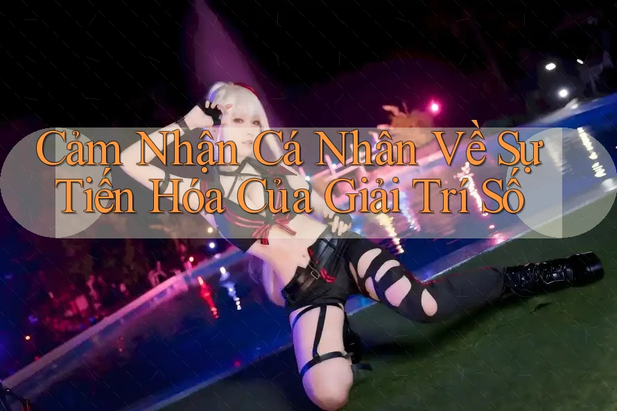 Cảm Nhận Cá Nhân Về Sự Tiến Hóa Của Giải Trí Số Cảm Nhận Cá Nhân Về Sự Tiến Hóa Của Giải Trí Số