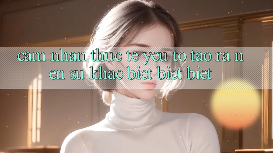 Cảm nhận Thực Tế: Yếu Tố Tạo ra Nên Sự Khác biệt biệt Biệt