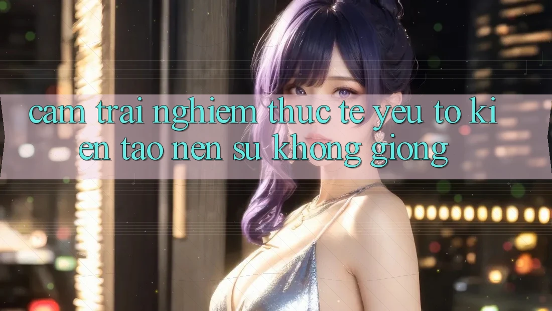 Cảm trải nghiệm Thực Tế: Yếu Tố Kiến tạo Nên Sự Không giống