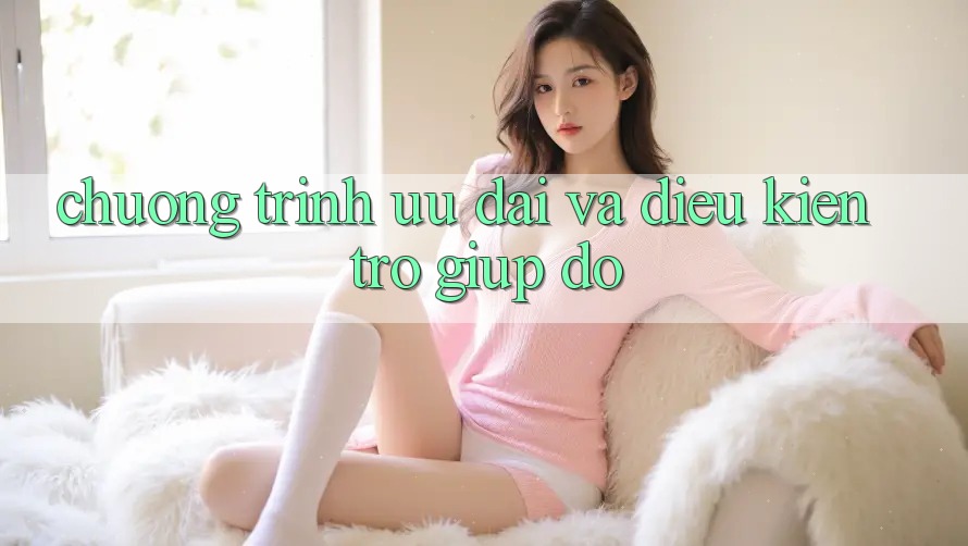 Chương Trình Ưu đãi Và Điều kiện Trợ giúp đỡ