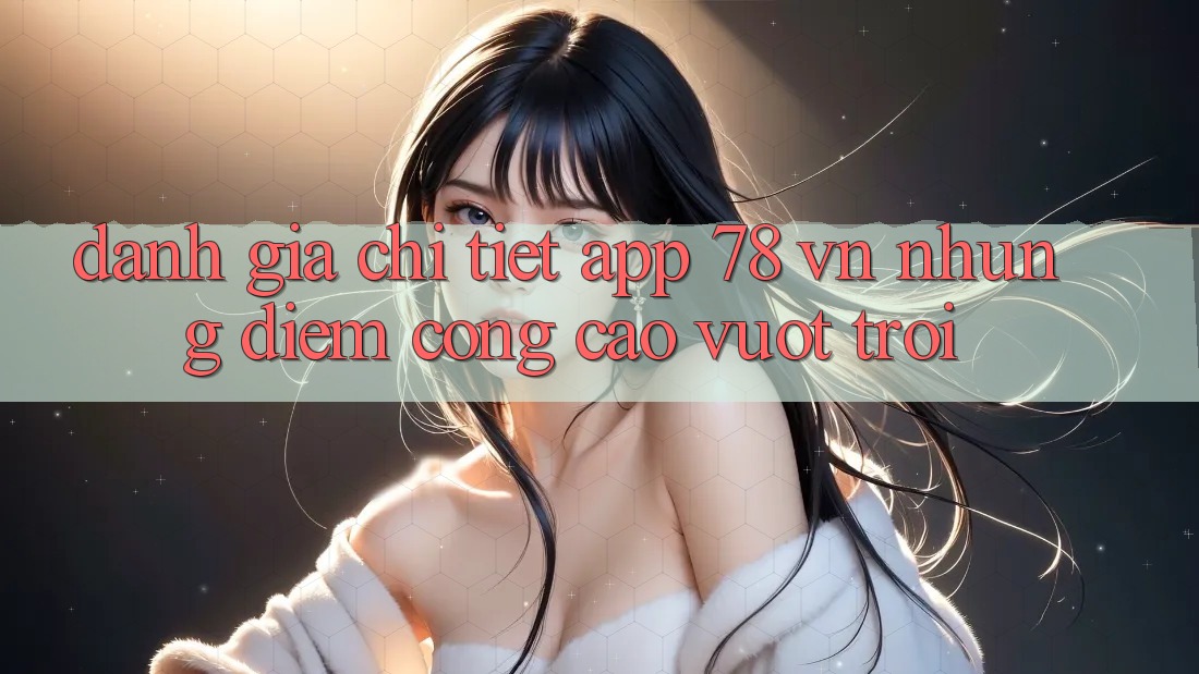 Đánh Giá Chi Tiết App 78 vn: Những Điểm Cộng Cao vượt trội