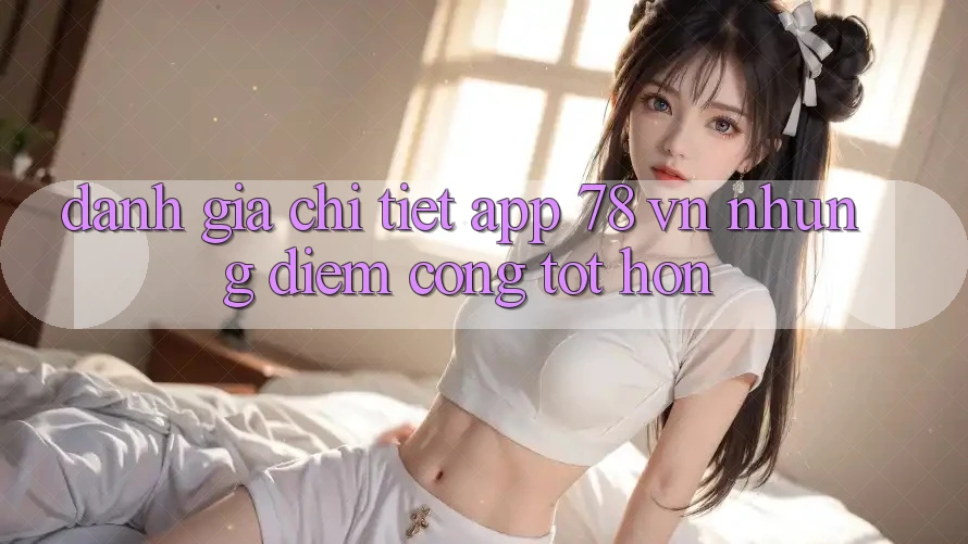 Đánh Giá Chi Tiết App 78 vn: Những Điểm Cộng Tốt hơn