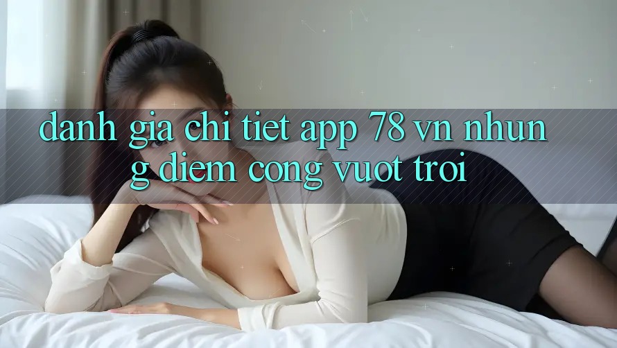 Đánh Giá Chi Tiết App 78 vn: Những Điểm Cộng Vượt Trội