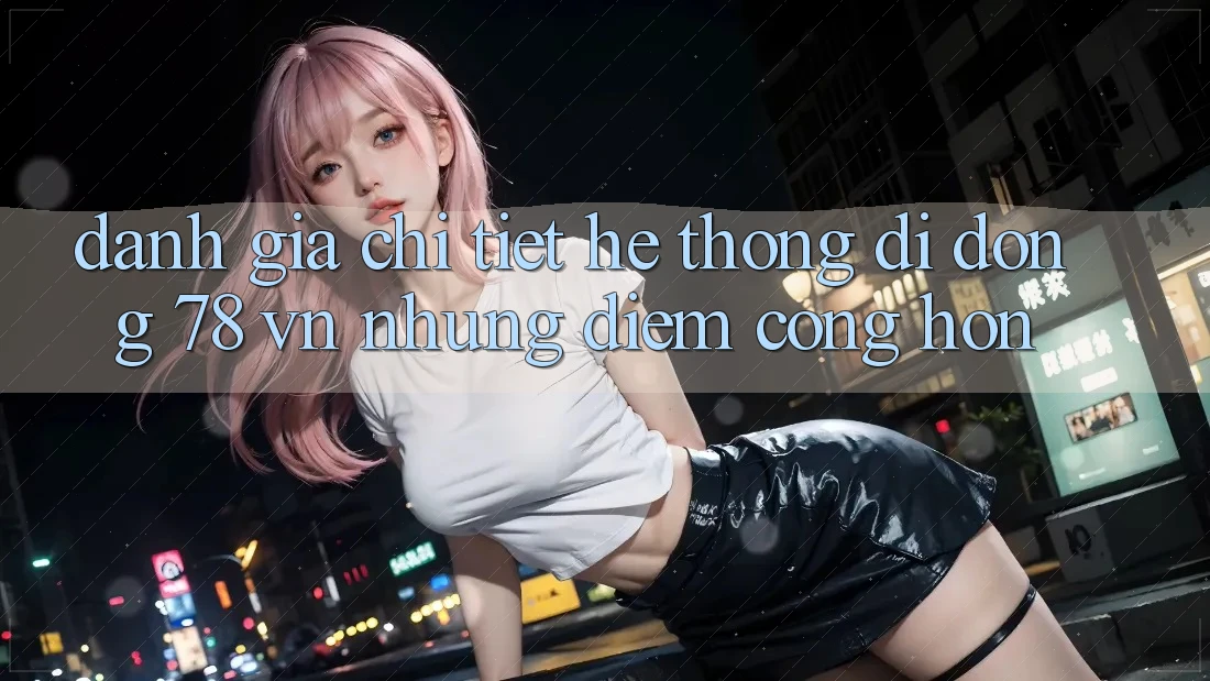 Đánh Giá Chi Tiết Hệ thống di động 78 vn: Những Điểm Cộng Hơn