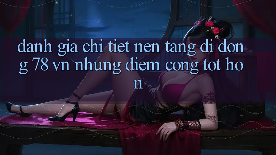 Đánh Giá Chi Tiết Nền tảng di động 78 vn: Những Điểm Cộng Tốt hơn