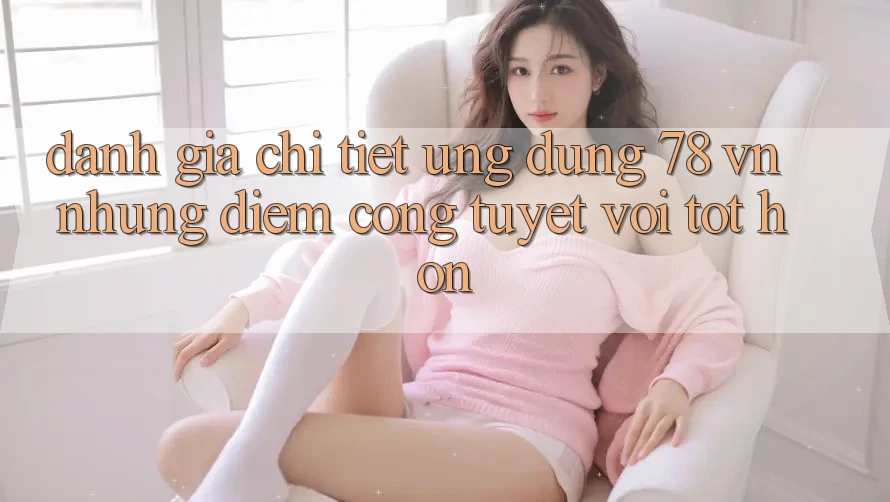 Đánh Giá Chi Tiết Ứng Dụng 78 vn: Những Điểm Cộng Tuyệt vời tốt hơn Đánh Giá Chi Tiết Ứng Dụng 78 vn: Những Điểm Cộng Tuyệt vời tốt hơn