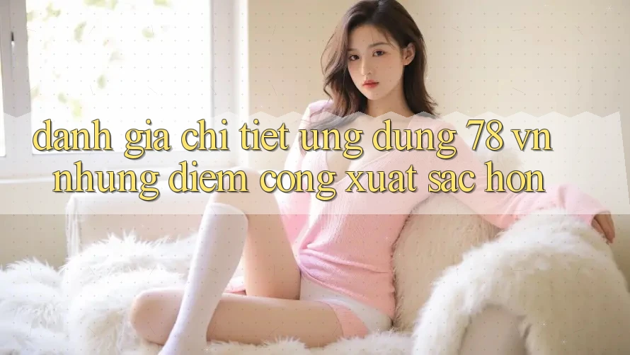 Đánh Giá Chi Tiết Ứng Dụng 78 vn: Những Điểm Cộng Xuất sắc hơn