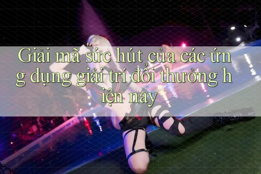 Giải mã sức hút của các ứng dụng giải trí đổi thưởng hiện nay