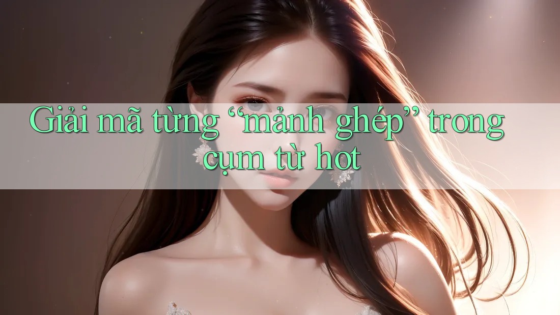 Giải mã từng “mảnh ghép” trong cụm từ hot