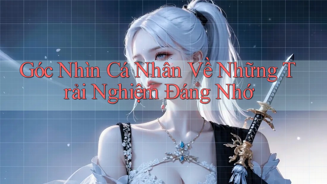 Góc Nhìn Cá Nhân Về Những Trải Nghiệm Đáng Nhớ Góc Nhìn Cá Nhân Về Những Trải Nghiệm Đáng Nhớ