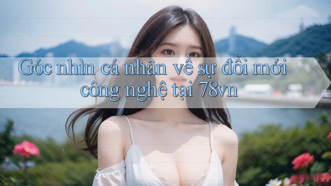 Góc nhìn cá nhân về sự đổi mới công nghệ tại 78vn