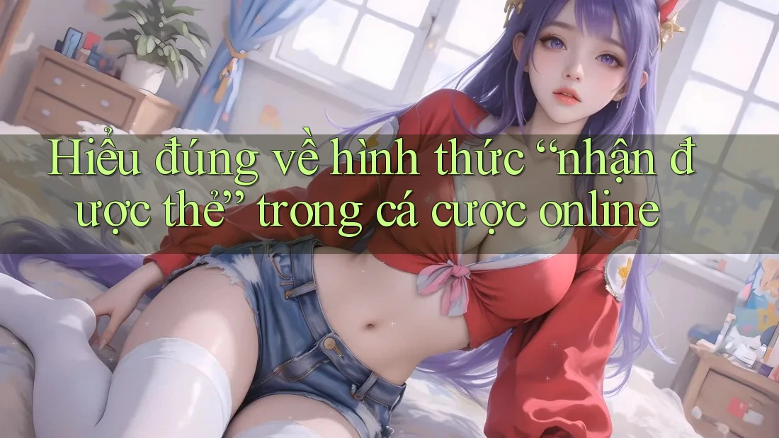 Hiểu đúng về hình thức “nhận được thẻ” trong cá cược online Hiểu đúng về hình thức “nhận được thẻ” trong cá cược online
