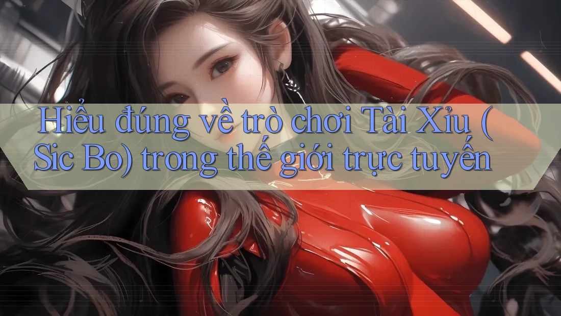 Hiểu đúng về trò chơi Tài Xỉu (Sic Bo) trong thế giới trực tuyến