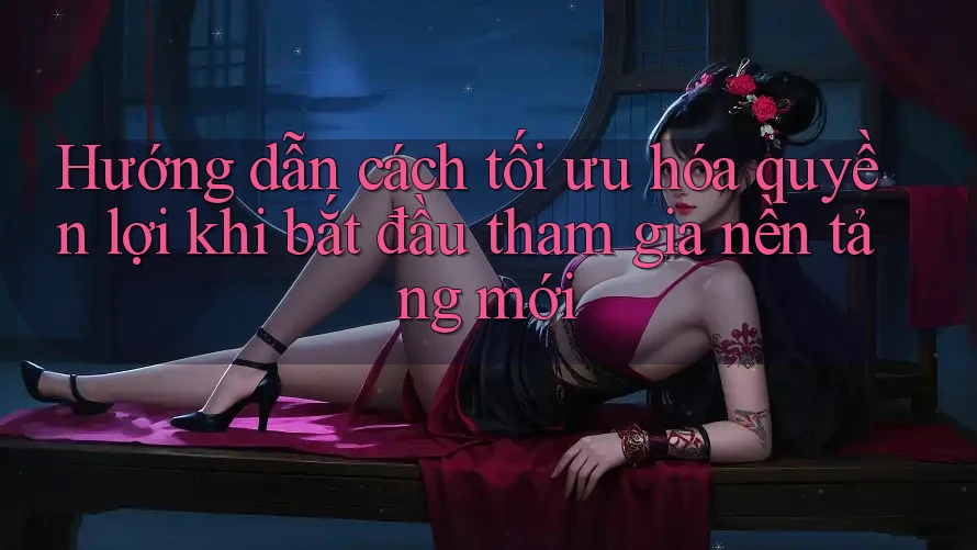 Hướng dẫn cách tối ưu hóa quyền lợi khi bắt đầu tham gia nền tảng mới