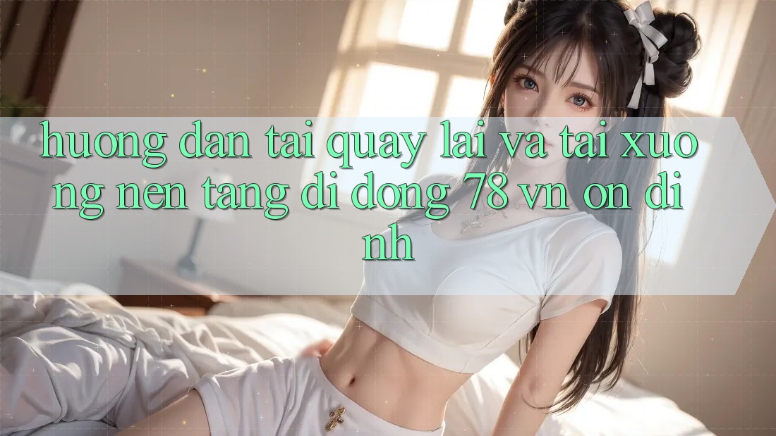Hướng Dẫn Tải quay lại Và Tải xuống Nền tảng di động 78 vn Ổn định