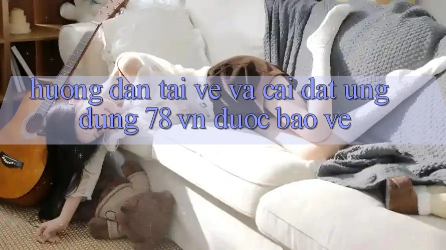 Hướng Dẫn Tải về Và Cài Đặt Ứng Dụng 78 vn Được bảo vệ