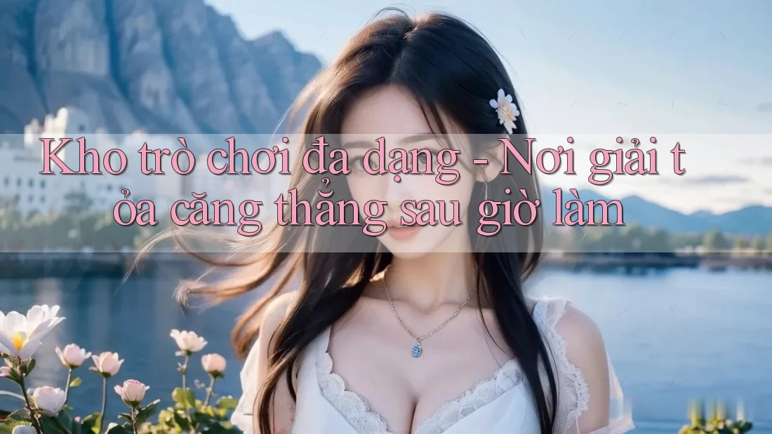 Kho trò chơi đa dạng - Nơi giải tỏa căng thẳng sau giờ làm