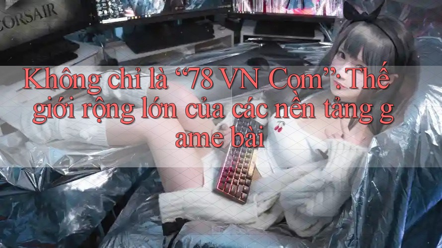 Không chỉ là “78 VN Com”: Thế giới rộng lớn của các nền tảng game bài