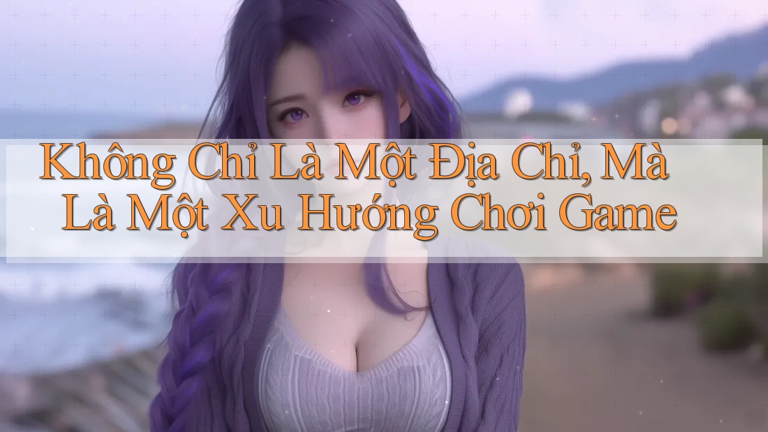 Không Chỉ Là Một Địa Chỉ, Mà Là Một Xu Hướng Chơi Game Không Chỉ Là Một Địa Chỉ, Mà Là Một Xu Hướng Chơi Game