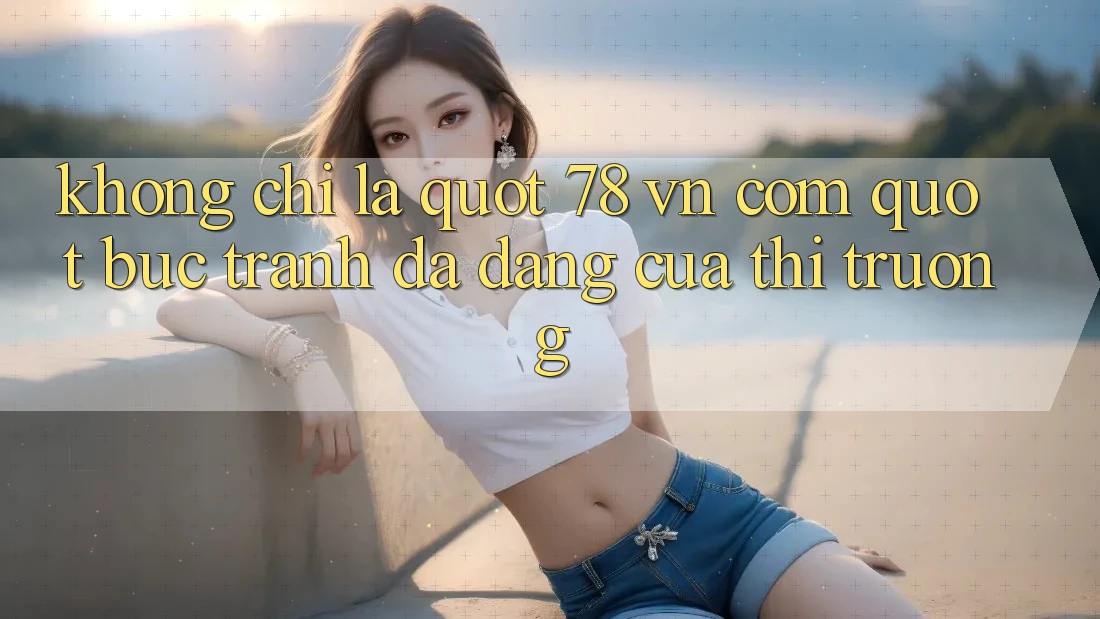 Không chỉ là " 78 vn com" : Bức tranh đa dạng của thị trường
