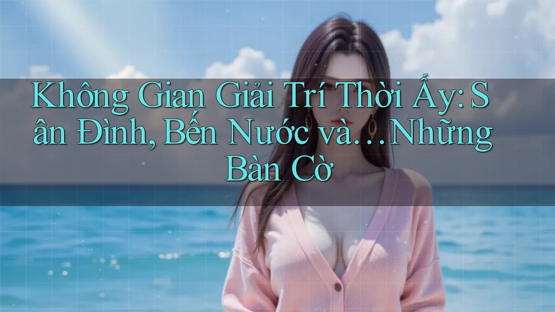 Không Gian Giải Trí Thời Ấy: Sân Đình, Bến Nước và… Những Bàn Cờ