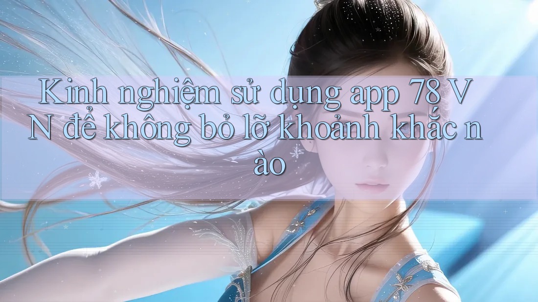 Kinh nghiệm sử dụng app 78 VN để không bỏ lỡ khoảnh khắc nào