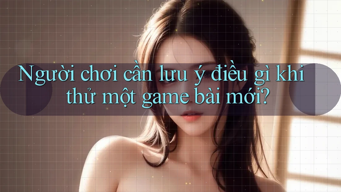 Người chơi cần lưu ý điều gì khi thử một game bài mới?