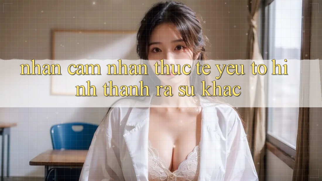 Nhận cảm nhận Thực Tế: Yếu Tố Hình thành ra Sự Khác