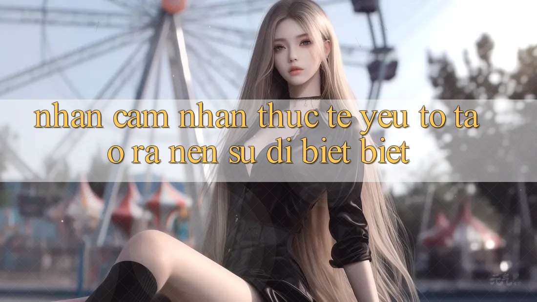 Nhận cảm nhận Thực Tế: Yếu Tố Tạo ra Nên Sự Dị biệt biệt