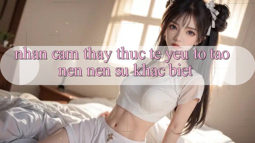 Nhận cảm thấy Thực Tế: Yếu Tố Tạo nên Nên Sự Khác Biệt Nhận cảm thấy Thực Tế: Yếu Tố Tạo nên Nên Sự Khác Biệt