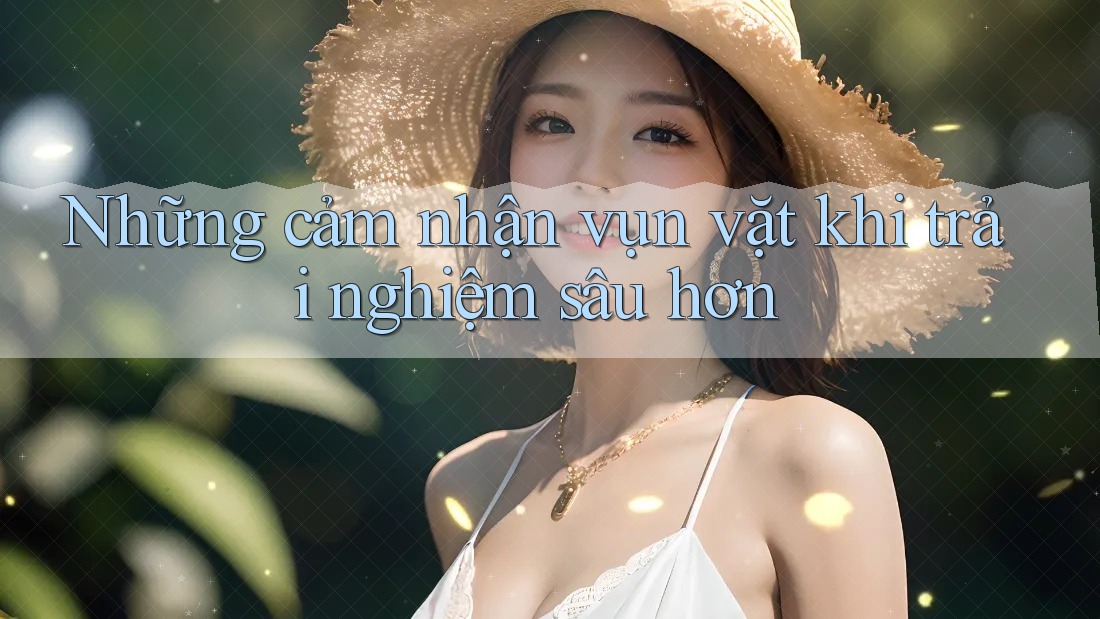 Những cảm nhận vụn vặt khi trải nghiệm sâu hơn