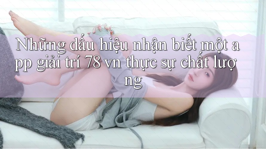 Những dấu hiệu nhận biết một app giải trí 78 vn thực sự chất lượng Những dấu hiệu nhận biết một app giải trí 78 vn thực sự chất lượng