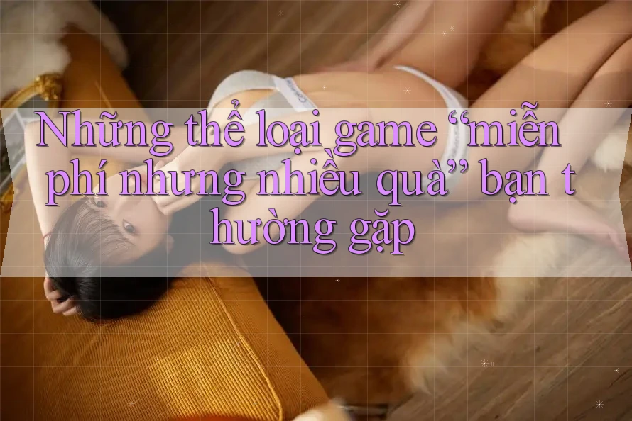 Những thể loại game “miễn phí nhưng nhiều quà” bạn thường gặp Những thể loại game “miễn phí nhưng nhiều quà” bạn thường gặp
