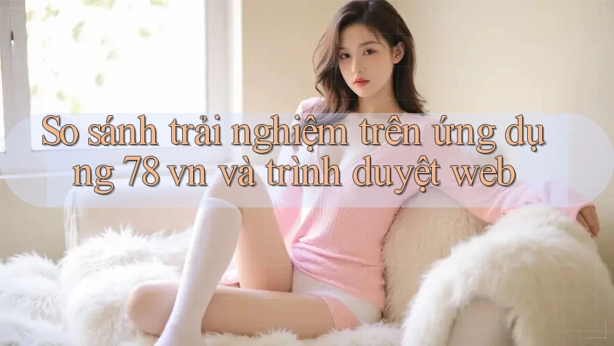 So sánh trải nghiệm trên ứng dụng 78 vn và trình duyệt web