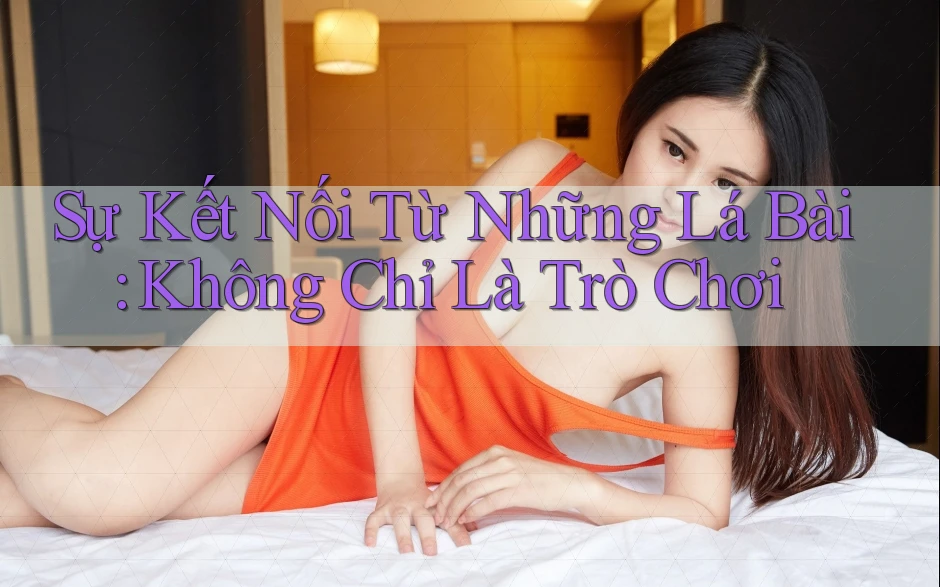 Sự Kết Nối Từ Những Lá Bài: Không Chỉ Là Trò Chơi Sự Kết Nối Từ Những Lá Bài: Không Chỉ Là Trò Chơi