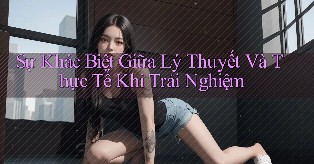 Sự Khác Biệt Giữa Lý Thuyết Và Thực Tế Khi Trải Nghiệm