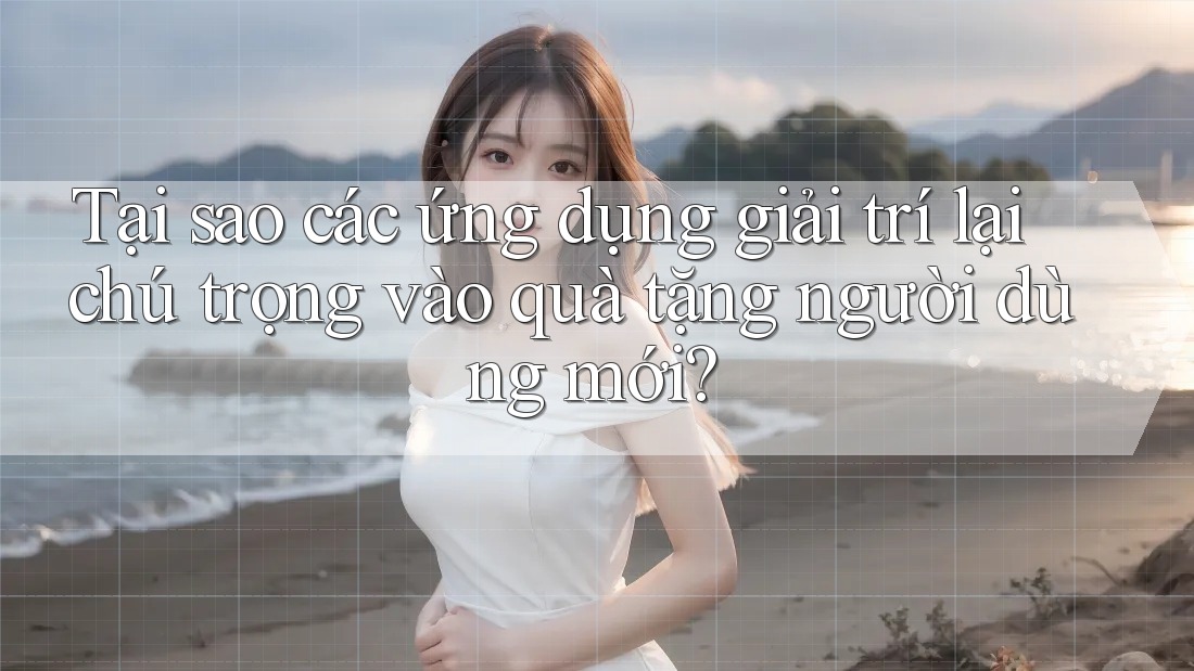 Tại sao các ứng dụng giải trí lại chú trọng vào quà tặng người dùng mới?