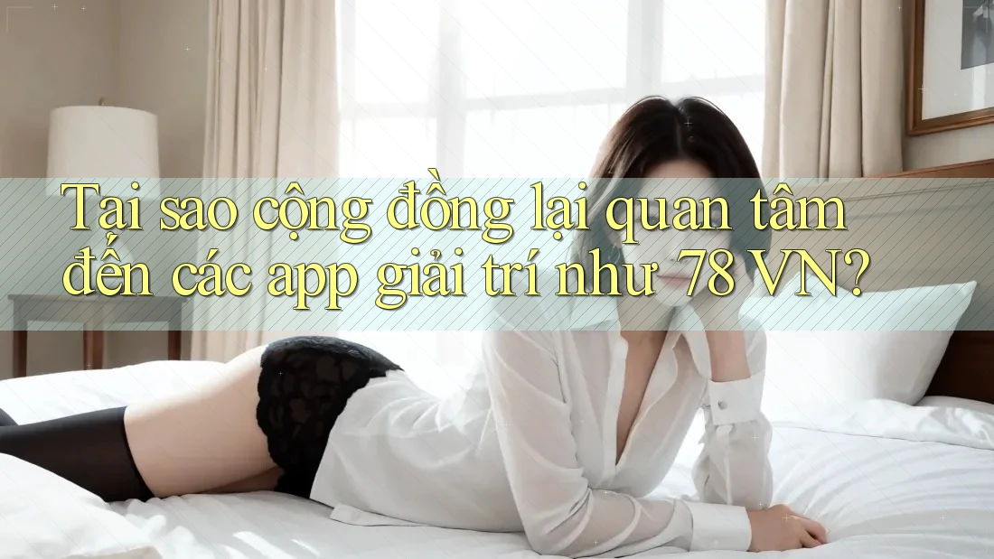 Tại sao cộng đồng lại quan tâm đến các app giải trí như 78 VN?